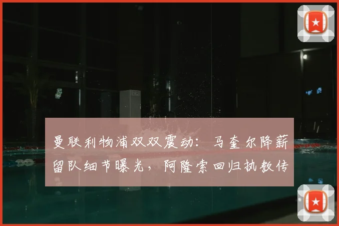 曼联利物浦双双震动：马奎尔降薪留队细节曝光，阿隆索回归执教传闻再起