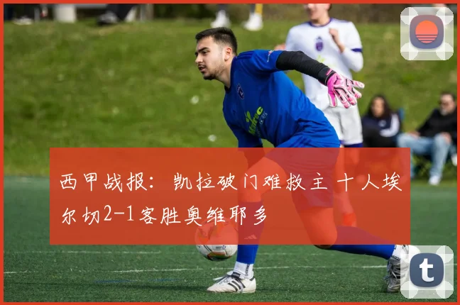 西甲战报：凯拉破门难救主 十人埃尔切2-1客胜奥维耶多