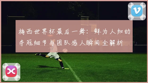 梅西世界杯最后一舞:鲜为人知的夺冠细节与团队感人瞬间全解析