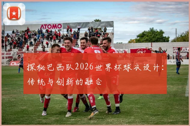 探秘巴西队2026世界杯球衣设计:传统与创新的融合