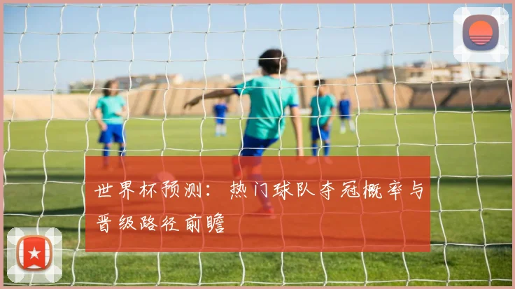 世界杯预测：热门球队夺冠概率与晋级路径前瞻