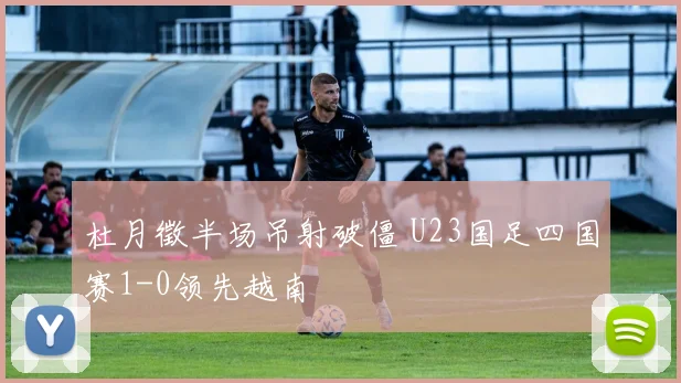 杜月徵半场吊射破僵 U23国足四国赛1-0领先越南