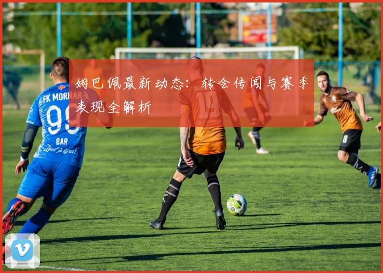 姆巴佩最新动态:转会传闻与赛季表现全解析