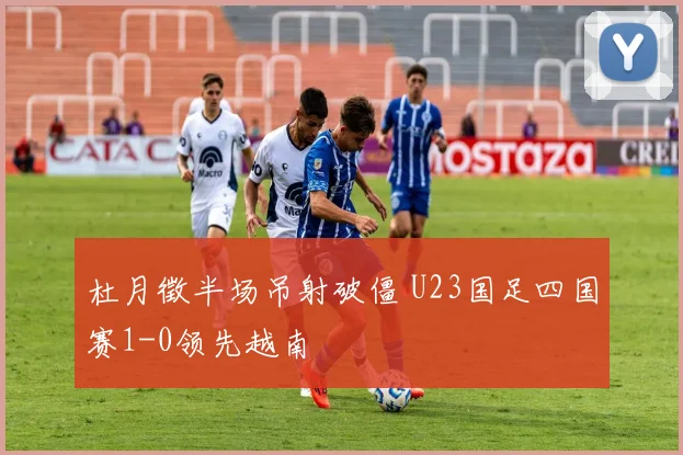 杜月徵半场吊射破僵 U23国足四国赛1-0领先越南