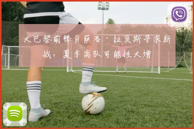 大巴黎前锋贡萨洛·拉莫斯寻求新挑战,夏季离队可能性大增