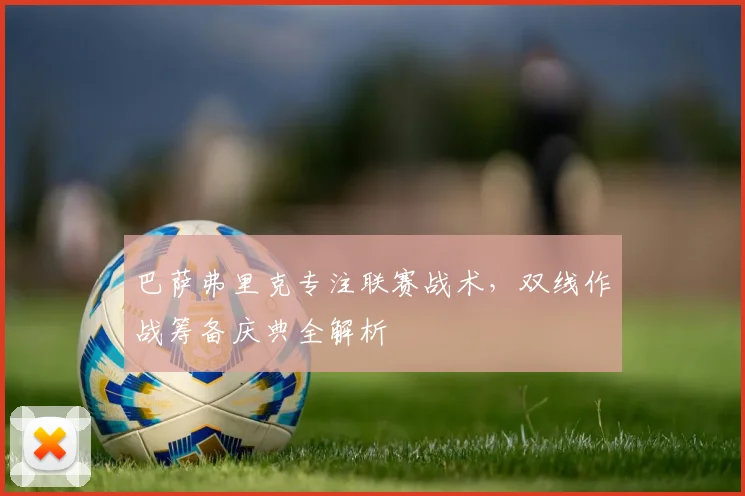 巴萨弗里克专注联赛战术,双线作战筹备庆典全解析