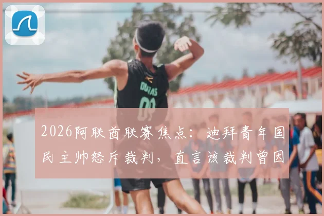2026阿联酋联赛焦点：迪拜青年国民主帅怒斥裁判，直言该裁判曾因重大误判被停哨，这次也难逃处罚（附争议事件回顾与分析）
