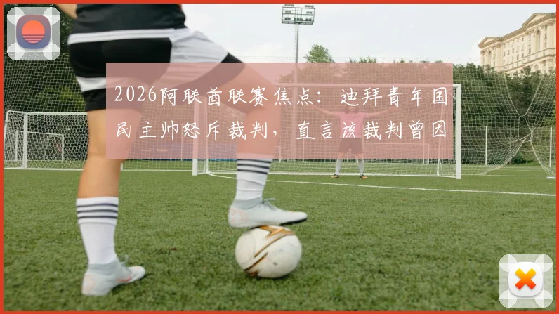 2026阿联酋联赛焦点：迪拜青年国民主帅怒斥裁判，直言该裁判曾因重大误判被停哨，这次也难逃处罚（附争议事件回顾与分析）